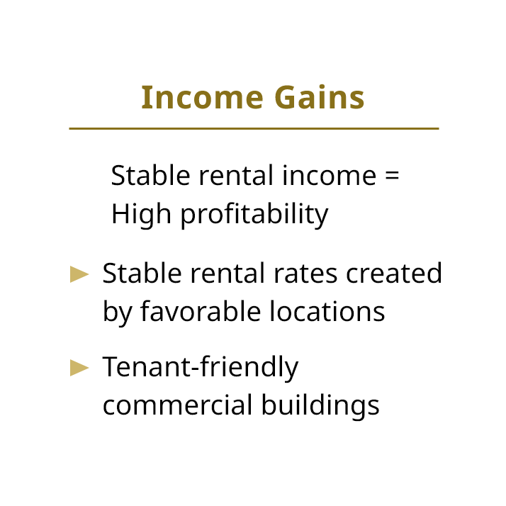 Income Gains Stable rental income = High profitability Stable rental rates created by favorable locations Tenant-friendly commercial buildings